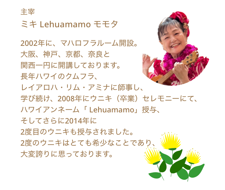 主宰 ミキ Lehuamamo モモタ 2002年に、マハロフラルーム開設。
大阪、神戸、京都、奈良と
関西一円に開講しております。
長年ハワイのクムフラ、
レイアロハ・リム・アミナに師事し、
学び続け、2008年にウニキ（卒業）セレモニーにて、
ハワイアンネーム「 Lehuamamo」授与、
そしてさらに2014年に
2度目のウニキも授与されました。
2度のウニキはとても希少なことであり、
大変誇りに思っております。